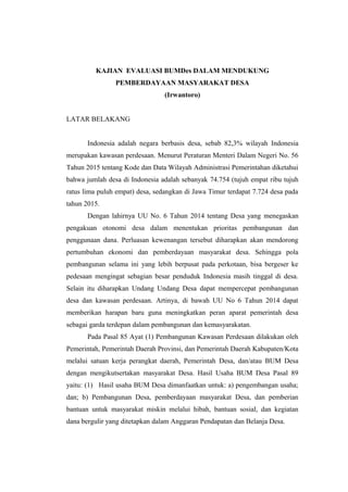 KAJIAN EVALUASI BUMDes DALAM MENDUKUNG
PEMBERDAYAAN MASYARAKAT DESA
(Irwantoro)
LATAR BELAKANG
Indonesia adalah negara berbasis desa, sebab 82,3% wilayah Indonesia
merupakan kawasan perdesaan. Menurut Peraturan Menteri Dalam Negeri No. 56
Tahun 2015 tentang Kode dan Data Wilayah Administrasi Pemerintahan diketahui
bahwa jumlah desa di Indonesia adalah sebanyak 74.754 (tujuh empat ribu tujuh
ratus lima puluh empat) desa, sedangkan di Jawa Timur terdapat 7.724 desa pada
tahun 2015.
Dengan lahirnya UU No. 6 Tahun 2014 tentang Desa yang menegaskan
pengakuan otonomi desa dalam menentukan prioritas pembangunan dan
penggunaan dana. Perluasan kewenangan tersebut diharapkan akan mendorong
pertumbuhan ekonomi dan pemberdayaan masyarakat desa. Sehingga pola
pembangunan selama ini yang lebih berpusat pada perkotaan, bisa bergeser ke
pedesaan mengingat sebagian besar penduduk Indonesia masih tinggal di desa.
Selain itu diharapkan Undang Undang Desa dapat mempercepat pembangunan
desa dan kawasan perdesaan. Artinya, di bawah UU No 6 Tahun 2014 dapat
memberikan harapan baru guna meningkatkan peran aparat pemerintah desa
sebagai garda terdepan dalam pembangunan dan kemasyarakatan.
Pada Pasal 85 Ayat (1) Pembangunan Kawasan Perdesaan dilakukan oleh
Pemerintah, Pemerintah Daerah Provinsi, dan Pemerintah Daerah Kabupaten/Kota
melalui satuan kerja perangkat daerah, Pemerintah Desa, dan/atau BUM Desa
dengan mengikutsertakan masyarakat Desa. Hasil Usaha BUM Desa Pasal 89
yaitu: (1) Hasil usaha BUM Desa dimanfaatkan untuk: a) pengembangan usaha;
dan; b) Pembangunan Desa, pemberdayaan masyarakat Desa, dan pemberian
bantuan untuk masyarakat miskin melalui hibah, bantuan sosial, dan kegiatan
dana bergulir yang ditetapkan dalam Anggaran Pendapatan dan Belanja Desa.
 