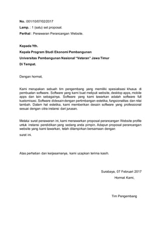 No. :001/10/07/02/2017
Lamp. : 1 (satu) set proposal.
Perihal : Penawaran Perancangan Website.
Kepada Yth.
Kepala Program Studi Ekonomi Pembangunan
Universitas Pembangunan Nasional “Veteran” Jawa Timur
Di Tempat.
Dengan hormat,
Kami merupakan sebuah tim pengembang yang memiliki spesialisasi khusus di
pembuatan software. Software yang kami buat meliputi website, desktop apps, mobile
apps dan lain sebagainya. Software yang kami tawarkan adalah software full
kustomisasi. Software didesaindengan pertimbangan estetika, fungsionalitas dan nilai
tambah. Dalam hal estetika, kami memberikan desain software yang professional
sesuai dengan citra instansi dari jurusan.
Melalui surat penawaran ini, kami menawarkan proposal perancangan Website profile
untuk instansi pendidikan yang sedang anda pimpin. Adapun proposal perancangan
website yang kami tawarkan, telah dilampirkan bersamaan dengan
surat ini.
Atas perhatian dan kerjasamanya, kami ucapkan terima kasih.
Surabaya, 07 Februari 2017
Hormat Kami,
Tim Pengembang
 