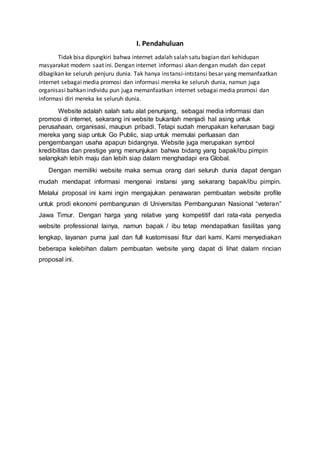 I. Pendahuluan
Tidak bisa dipungkiri bahwa internet adalah salah satu bagian dari kehidupan
masyarakat modern saat ini. Dengan internet informasi akan dengan mudah dan cepat
dibagikan ke seluruh penjuru dunia. Tak hanya instansi-intstansi besar yang memanfaatkan
internet sebagai media promosi dan informasi mereka ke seluruh dunia, namun juga
organisasi bahkan individu pun juga memanfaatkan internet sebagai media promosi dan
informasi diri mereka ke seluruh dunia.
Website adalah salah satu alat penunjang, sebagai media informasi dan
promosi di internet, sekarang ini website bukanlah menjadi hal asing untuk
perusahaan, organisasi, maupun pribadi. Tetapi sudah merupakan keharusan bagi
mereka yang siap untuk Go Public, siap untuk memulai perluasan dan
pengembangan usaha apapun bidangnya. Website juga merupakan symbol
kredibilitas dan prestige yang menunjukan bahwa bidang yang bapak/ibu pimpin
selangkah lebih maju dan lebih siap dalam menghadapi era Global.
Dengan memiliki website maka semua orang dari seluruh dunia dapat dengan
mudah mendapat informasi mengenai instansi yang sekarang bapak/ibu pimpin.
Melalui proposal ini kami ingin mengajukan penawaran pembuatan website profile
untuk prodi ekonomi pembangunan di Universitas Pembangunan Nasional “veteran”
Jawa Timur. Dengan harga yang relative yang kompetitif dari rata-rata penyedia
website professional lainya, namun bapak / ibu tetap mendapatkan fasilitas yang
lengkap, layanan purna jual dan full kustomisasi fitur dari kami. Kami menyediakan
beberapa kelebihan dalam pembuatan website yang dapat di lihat dalam rincian
proposal ini.
 