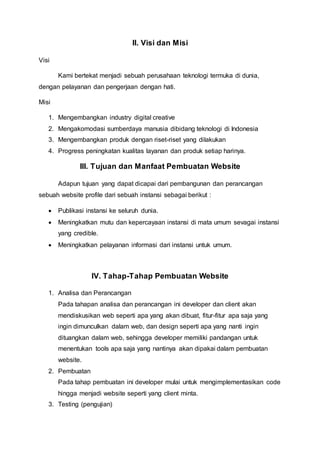 II. Visi dan Misi
Visi
Kami bertekat menjadi sebuah perusahaan teknologi termuka di dunia,
dengan pelayanan dan pengerjaan dengan hati.
Misi
1. Mengembangkan industry digital creative
2. Mengakomodasi sumberdaya manusia dibidang teknologi di Indonesia
3. Mengembangkan produk dengan riset-riset yang dilakukan
4. Progress peningkatan kualitas layanan dan produk setiap harinya.
III. Tujuan dan Manfaat Pembuatan Website
Adapun tujuan yang dapat dicapai dari pembangunan dan perancangan
sebuah website profile dari sebuah instansi sebagai berikut :
 Publikasi instansi ke seluruh dunia.
 Meningkatkan mutu dan kepercayaan instansi di mata umum sevagai instansi
yang credible.
 Meningkatkan pelayanan informasi dari instansi untuk umum.
IV. Tahap-Tahap Pembuatan Website
1. Analisa dan Perancangan
Pada tahapan analisa dan perancangan ini developer dan client akan
mendiskusikan web seperti apa yang akan dibuat, fitur-fitur apa saja yang
ingin dimunculkan dalam web, dan design seperti apa yang nanti ingin
dituangkan dalam web, sehingga developer memiliki pandangan untuk
menentukan tools apa saja yang nantinya akan dipakai dalam pembuatan
website.
2. Pembuatan
Pada tahap pembuatan ini developer mulai untuk mengimplementasikan code
hingga menjadi website seperti yang client minta.
3. Testing (pengujian)
 
