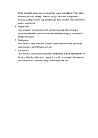 Tahap ini adalah tahap yang membutuhkan waktu sedikit lama. Pada tahap
ini developer mulai menguju fitur-fitur, design pada web. Pengecekan
termasuk pada pencarian bug, cacat design dan pencarian celah keaamanan
system yang dibuat.
4. Penyesuaian
Pada proses ini website yang telah jadi dan melewati tahap testing di
serahkan pada client, apakah sudah sesuai dengan apa yang disepakati di
awal perancangan.
5. Peningkatan
Pada tahap ini akan dilakukan optimasi code dan teknik-teknik penunjang
seperti analytic dan SEO pada website.
6. Maintenance
Pada tahap ini website akan dilakukan maintenance, seperti pembersihan file-
file yang tidak digunakan yang muncul di cpanel, pengawasan dari ancaman
virus dan aksi-aksi peretasan yang dicoba oleh pihak lain.
 