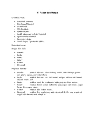 V. Paket dan Harga
Spesifikasi Web:
 Bandwidth Unlimited
 Disk Space Unlimited
 IP Dedicated
 SSL Certificate
 Uptime 99,98%
 Jumlah akun email website Unlimited
 Spam Assasin Protection
 Responsive design
 Search Engine Optimization (SEO)
Kustomisasi menu:
Dengan fitur menu
 Beranda
 Profile
 Berita
 Gallery
 Contact
 Download
Penjelasan tiap fitur
 Breanda : berisikan informasi umum tentang instansi, slide beberapa gambar
dari gallery, agenda, dan berita terbaru.
 Profile : berisikan informasi rinci dari instansi, meliputi visi dan misi instansi,
struktur instansi dsb.
 Berita : berisikan detail list keseluruhan berita yang ada dalam website.
 Gallery : berisikan konten-konten multimedia yang di post oleh instansi, dapat
berupa foto maupun video.
 Contact : berisikan info contact instansi.
 Download : berisikan link penghubung untuk download file-file yang sengaja di
unggah oleh instansi untuk dibagikan.
 