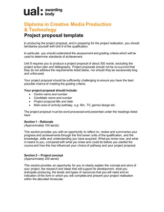 Diploma in Creative Media Production
& Technology
Project proposal template
In producing the project proposal, and in preparing for the project realisation, you should
familiarise yourself with Unit 8 of the qualification.
In particular, you should understand the assessment and grading criteria which will be
used to determine standards of achievement.
Unit 8 requires you to produce a project proposal of about 350 words, excluding the
project action plan and bibliography. Project proposals should not be so succinct that
they do not address the requirements listed below, nor should they be excessively long
and unfocused.
Your project proposal should be sufficiently challenging to ensure you have the best
possible chance of meeting the grading criteria.
Your project proposal should include:
 Centre name and number
 Candidate name and number 
 Project proposal title and date
 Main area of activity/ pathway, e.g. film, TV, games design etc.
The project proposal must be word processed and presented under the headings listed
here:
Section 1 - Rationale
(Approximately 100 words)
This section provides you with an opportunity to reflect on, review and summarise your
progress and achievements through the first seven units of the qualification, and the
knowledge, skills and understanding you have acquired; What you know now, and what
it means to you, compared with what you knew and could do before you started the
course and how this has influenced your choice of pathway and your project proposal.
Section 2 – Project concept
(Approximately 200 words)
This section provides an opportunity for you to clearly explain the concept and aims of
your project, the research and ideas that will support its development, what you
anticipate producing, the levels and types of resources that you will need and an
indication of the form in which you will complete and present your project realisation
within the allocated timescale.
 