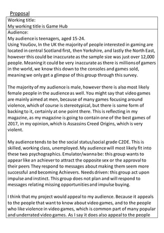 Proposal
Working title:
My working title is Game Hub
Audience:
My audienceis teenagers, aged 15-24.
Using YouGov, In the UK the majority of people interested in gaming are
located in central Scotland first, then Yorkshire, and lastly the North East,
however this could be inaccurate as the sample size was just over 12,000
people. Meaningit could be very inaccurate as there is millionsof gamers
in the world, we know this down to the consoles and games sold,
meaning we only get a glimpse of this group through this survey.
The majority of my audienceis male, however there is also most likely
female people in the audienceas well. You might say that video games
are mainly aimed at men, because of many games focusing around
violence, which of course is stereotypical, but there is some form of
backing to it, certainly at one point there. This is reflecting in my
magazine, as my magazine is going to contain one of the best games of
2017, in my opinion,which is Assassins Creed Origins, which is very
violent.
My audiencetends to be the social status/social grade C2DE. This is
skilled, working class, unemployed.My audiencewill most likely fit into
these two psychographics. Emulator/wannabe: this group wants to
appearlike an achiever to attract the opposite sex or the approvalto
their peers They respond to messages about making them seem more
successful and becoming Achievers. Needsdriven: this group act upon
impulse and instinct. This group does not plan and will respond to
messages relating missing opportunitiesand impulse buying.
I think that my project would appealto my audience. Because it appeals
to the people that want to know about video games, and to the people
who like violence in video games, which is common part of many popular
and underrated video games. As I say it does also appealto the people
 