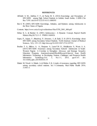 11
REFERENCES
AlOtaibi S. M., Alabbas F. F., & Pacha M. S. (2016) Knowledge and Perceptions of
HIV/AIDS among High School Students in Jeddah, Saudi Arabia. J AIDS Clin
Res 7:595. doi:10.4172/2155-6113.1000595
Ben E. W. (2005). HIV/AIDS Knowledge, Attitudes, and Opinions among Adolescents in
the River States of Nigeria
Contents. https://www.unicef.org/evaldatabase/files/ETH_2001_800.pdf
Dehne K. L. & Riedner G. (2001) Adolescence-- A Dynamic Concept. Reprod Health
Matters.May;9(17):11-5. PMID:11468826
Gupta, P., Anjum, F., Bhardwaj, P., Srivastav, J., & Zaidi, Z. H. (2013). Knowledge about
HIV/AIDS among Secondary School Students. North American Journal of Medical
Sciences, 5(2), 119–123. http://doi.org/10.4103/1947-2714.107531
Ibrahim T. A., Bilkisu A. A., Danjuma A., Lateef M. O., Abdulkarim S., Wasiu A. A.
(2015) HIV/AIDS Awareness among Secondary Schools’ Adolescents in South-
Western Nigeria: A Correlate to Strengthen Advocacy and Strategic Sexuality
Education Programs. AmericanJournalofHealthResearch.Special Issue: Health
Information Technology in Developing Nations: Challenges and Prospects Health
Information Technology.Vol. 3, No.1-1, 2015, pp.61-67. doi:
10.11648/j.ajhr.s.2015030101.19
Shinde M, Trivedi A, Shinde A, & Mishra S. K.A study of awareness regarding HIV/AIDS
among secondary school students. Int J Community Med Public Health 2016;
3:1461-5.
 