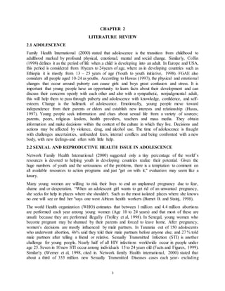 3
CHAPTER 2
LITERATURE REVIEW
2.1 ADOLESCENCE
Family Health International (2000) stated that adolescence is the transition from childhood to
adulthood marked by profound physical, emotional, mental and social change. Similarly, Collin
(1998) defines it as the period of life when a child is developing into an adult. In Europe and USA,
this period is considered from 10years to 24years of age, where as in developing countries such as
Ethiopia it is mostly from 13 – 25 years of age (Youth to youth initiative, 1998). FGAE also
considers all people aged 10-24 as youths. According to Hawas (1997), the physical and emotional
changes that occur around puberty can cause girls and boys great confusion and stress. It is
important that young people have an opportunity to learn facts about their development and can
discuss their concerns openly with each other and also with a sympathetic, nonjudgmental adult,
this will help them to pass through puberty and adolescence with knowledge, confidence, and self-
esteem. Change is the hallmark of adolescence. Emotionally, young people move toward
independence from their parents or elders and establish new interests and relationship (Hasas,
1997). Young people seek information and clues about sexual life from a variety of sources;
parents, peers, religious leaders, health providers, teachers and mass media. They obtain
information and make decisions within the context of the culture in which they live. Decisions and
actions may be affected by violence, drug, and alcohol use. The time of adolescence is fraught
with challenges uncertainties, unfounded fears, internal conflicts and being confronted with a new
body, with new feelings-and often with little help.
2.2 SEXUAL AND REPRODUCTIVE HEALTH ISSUE IN ADOLESCENCE
Network Family Health International (2000) suggested only a tiny percentage of the world’s
resources is devoted to helping youth in developing countries realize their potential. Given the
huge numbers of youth and the seriousness of the problems, there is a temptation to comment on
all available resources to action programs and just "get on with it," evaluation may seem like a
luxury.
Many young women are willing to risk their lives to end an unplanned pregnancy due to fear,
shame and or desperation. “When an adolescent girl wants to get rid of an unwanted pregnancy,
she seeks for help in places where she shouldn't. Such as the most isolated places where she knows
no one will see or find her "says one west African health workers (Barnet B. and Stainj, 1998).
The world Health organization (WHO) estimates that between 1 million and 4.4 million abortions
are performed each year among young women (Age 10 to 24 years) and that most of these are
unsafe because they are performed illegally (Trolley et al, 1998). In Senegal, young women who
become pregnant may be shunned by their parents and forced to leave home. After pregnancy,
women’s decisions are mostly influenced by male partners. In Tanzania out of 150 adolescents
who underwent abortion, 46% said they told their male partners before anyone else, and 27 % told
male partners after telling a friend or relative. Sexually Transmitted Infection (STI) is another
challenge for young people. Nearly half of all HIV infections worldwide occur in people under
age 25. Seven in 10 new STI occur among individuals 15 to 24 years old (Facts and Figures, 1999).
Similarly (Werner et al, 1998, cited in. Network family Health international, 2000) stated that
about a third of 333 million new Sexually Transmitted Diseases cases each year- excluding
 