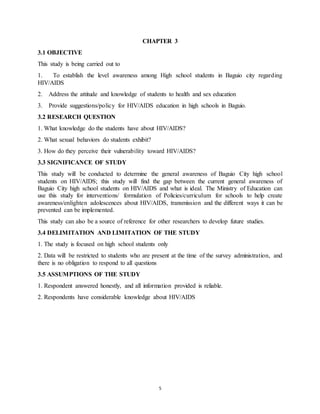 5
CHAPTER 3
3.1 OBJECTIVE
This study is being carried out to
1. To establish the level awareness among High school students in Baguio city regarding
HIV/AIDS
2. Address the attitude and knowledge of students to health and sex education
3. Provide suggestions/policy for HIV/AIDS education in high schools in Baguio.
3.2 RESEARCH QUESTION
1. What knowledge do the students have about HIV/AIDS?
2. What sexual behaviors do students exhibit?
3. How do they perceive their vulnerability toward HIV/AIDS?
3.3 SIGNIFICANCE OF STUDY
This study will be conducted to determine the general awareness of Baguio City high school
students on HIV/AIDS; this study will find the gap between the current general awareness of
Baguio City high school students on HIV/AIDS and what is ideal. The Ministry of Education can
use this study for interventions/ formulation of Policies/curriculum for schools to help create
awareness/enlighten adolescences about HIV/AIDS, transmission and the different ways it can be
prevented can be implemented.
This study can also be a source of reference for other researchers to develop future studies.
3.4 DELIMITATION AND LIMITATION OF THE STUDY
1. The study is focused on high school students only
2. Data will be restricted to students who are present at the time of the survey administration, and
there is no obligation to respond to all questions
3.5 ASSUMPTIONS OF THE STUDY
1. Respondent answered honestly, and all information provided is reliable.
2. Respondents have considerable knowledge about HIV/AIDS
 
