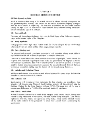 6
CHAPTER 4
RESEARCH DESIGN AND METHOD
4.1 Materials and methods
It will be a cross-sectional study in four schools that will be selected randomly (two private and
two government/public schools). The schools will be selected by random sampling techniques
from the list of schools in Baguio city. The study will be conducted for four months between
January and April 2017. The study will be a cross-sectional study conducted among Adolescents
who are between the ages of 10-19 Years.
4.1.1 Researchlocale
This study will be conducted in Baguio city, a city in North Luzon of the Philippines popularly
known as the summer capital of the Philippines.
4.1.2 Study population
Study population include high school students within 10-19 years of age in the four selected high
schools (2 of which are private and the others are government schools).
4.1.3 Data collection tools
The prepared and pretested close-ended questionnaire with questions relating to the different
aspects of HIV/AIDS will be floated in participant’s respective classrooms.
There will be a short introduction of the research to each class of participant, verbal consent will
be gotten from participants to participate in the study, and questionnaire will be given to students
who volunteer to participate. Time will be taken to explain to and answer questions or concerns
raised by students concerning questionnaire questions that are not understood. Care will be taken
to minimize consultation, making sure that students will not consult among themselves.
4.1.4 Inclusion and Exclusion Criteria
All High school students in the selected schools who are between 10-19years of age. Students who
are below 10 and above 19 will be excluded.
4.1.5 Statistical tool
Questionnaires will be retrieved from participants for data collection and compilation. Data
tabulation will be done using Microsoft Excel Statistical analysis will be performed using the
Statistical Package for the Social Sciences software (SPSS). Chi-square tests will be used to
compare data. Differences at P<0.05 will be considered statistically significant.
4.1.6 Ethical Consideration
A letter of informed consent will be written to the principals of the selected schools, seeking their
consent to carry out research in their schools, with their students as my participant. After detailed
explanation of the title, purpose and significance of my study, a clearly worded informed consent
will be made available to the participants to obtain their consent before administering the
questionnaire.
 