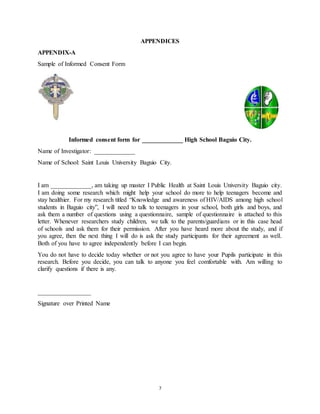 7
APPENDICES
APPENDIX-A
Sample of Informed Consent Form
Informed consent form for _____________ High School Baguio City.
Name of Investigator: _____________
Name of School: Saint Louis University Baguio City.
I am _____________, am taking up master I Public Health at Saint Louis University Baguio city.
I am doing some research which might help your school do more to help teenagers become and
stay healthier. For my research titled “Knowledge and awareness of HIV/AIDS among high school
students in Baguio city”, I will need to talk to teenagers in your school, both girls and boys, and
ask them a number of questions using a questionnaire, sample of questionnaire is attached to this
letter. Whenever researchers study children, we talk to the parents/guardians or in this case head
of schools and ask them for their permission. After you have heard more about the study, and if
you agree, then the next thing I will do is ask the study participants for their agreement as well.
Both of you have to agree independently before I can begin.
You do not have to decide today whether or not you agree to have your Pupils participate in this
research. Before you decide, you can talk to anyone you feel comfortable with. Am willing to
clarify questions if there is any.
_________________
Signature over Printed Name
 
