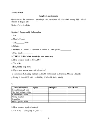 8
APPENDIX-B
Sample of questionnaire
Questionnaire for assessment Knowledge and awareness of HIV/AIDS among high school
students in Baguio city.
Notice: Circle the choice
Section: 1 Demographic Information
1. Sex
a. Male b. Female
2. Age________ years.
3. Religion
a. Orthodox b. Catholic c. Protestant d. Muslim e. Other specify ___________
4. Class Grade___________
SECTION: 2 HIV/AIDS Knowledge and awareness
5. Have you ever heard of HIV/AIDS?
a. Yes b. No
(If no, kindly stop here)
6. If yes, what was the source of information?
a. Mass media b. Reading materials c. Health professionals d. Church e. Mosque f. Friends
g. Family h. Anti-AIDS club i. AIDS-Day j. School k. Other specify
7.
AIDS is transmitted Agree Disagree Don’t Know
Sexually(through sex)
Not from mother to child
Contaminated blood
Gating together
Insect bite
Other, specify below
8. Have you ever heard of condom?
a. Yes b. No (If no jump to Ques. 11)
 