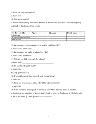 9
9. Have you ever seen condom?
a. Yes b. No
10. Why use a condom?
a. Prevent from sexually transmitted infection b. Prevent HIV-infection c. Prevent pregnancy
d. For all of the above e. Other specify
11.
To Prevent HIV Agree Disagree Don’t know
Abstinence
It’s good to use condom
One-to-one
12. Do you think a person thought to be healthy could have HIV?
a. Yes b. No 3. Don't know
13. Do you think you might be infected by HIV?
a. Yes b. No c. don’t know
14. Why do you think you might be infected?
Answer freely _________________________________
15. Do you have boy/girl friend?
a. Yes b. No
(If jump go to ques 17)
16. If yes, did you ever have sex with your boy/girl friend?
a. Yes b No.
17. Have you ever discussed about HIV/AIDS with your family?
a. yes b. No
18. What conditions forced youth to do unsafe sex? (More than one choice is possible)
a. Condom is not accessible in time of need b. Lack of money c. Negligence d. Alcohol e. chat
f. All of the above g. Other specify---------------------
 