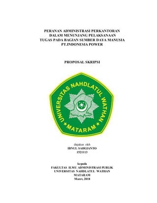 PERANAN ADMINISTRASI PERKANTORAN
DALAM MENUNJANG PELAKSANAAN
TUGAS PADA BAGIAN SUMBER DAYA MANUSIA
PT.INDONESIA POWER
PROPOSAL SKRIPSI
diajukan oleh
IBNUL SAHGIANTO
1521113
kepada
FAKULTAS ILMU ADMINISTRASI PUBLIK
UNIVERSITAS NAHDLATUL WATHAN
MATARAM
Maret, 2018
 