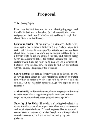 Proposal
Title: Going Vegan
Idea: I wanted to interview my mum about going vegan and
the effects that had on her diet, food she substituted, new
recipes she tried, new foods shed eat and how it taught her
about histamine intolerance.
Format & Content: At the start of the video I’d like to have
some quick fire questions, between 3 and 5, about veganism
and what it means to be vegan. The middle will include facts
about being vegan, why she’s happy for her children to have
different diets to her and explain the pros and cons of being
vegan i.e. looking on labels for certain ingredients. The
ending I would ask my mum to go into her self-diagnosis of
histamine intolerance, how she came to find out about it and
why it’s an issue (especially for a vegan).
Genre & Style: I’m aiming for my video to be factual, as well
as having a fun aspect to it, i.e. making it a cartoon animation
rather than documentary style. I’m hoping for it to be a little
comical, but put my point across enough for people to take it
seriously.
Audience: My audience is mainly based on people who want
to learn more about veganism, people who want tot urn
vegan or anyone who doesn’t grasp the concept of it.
Shooting of the Video: The video isn’t going to be shot via a
camera, rather created using cartoon sketches = voice-overs
and music/sound effects. I’ll need to go on Photoshop and
create some “characters”, I’d also Google some images that I
would also want to include; as well as taking my own
pictures.
 