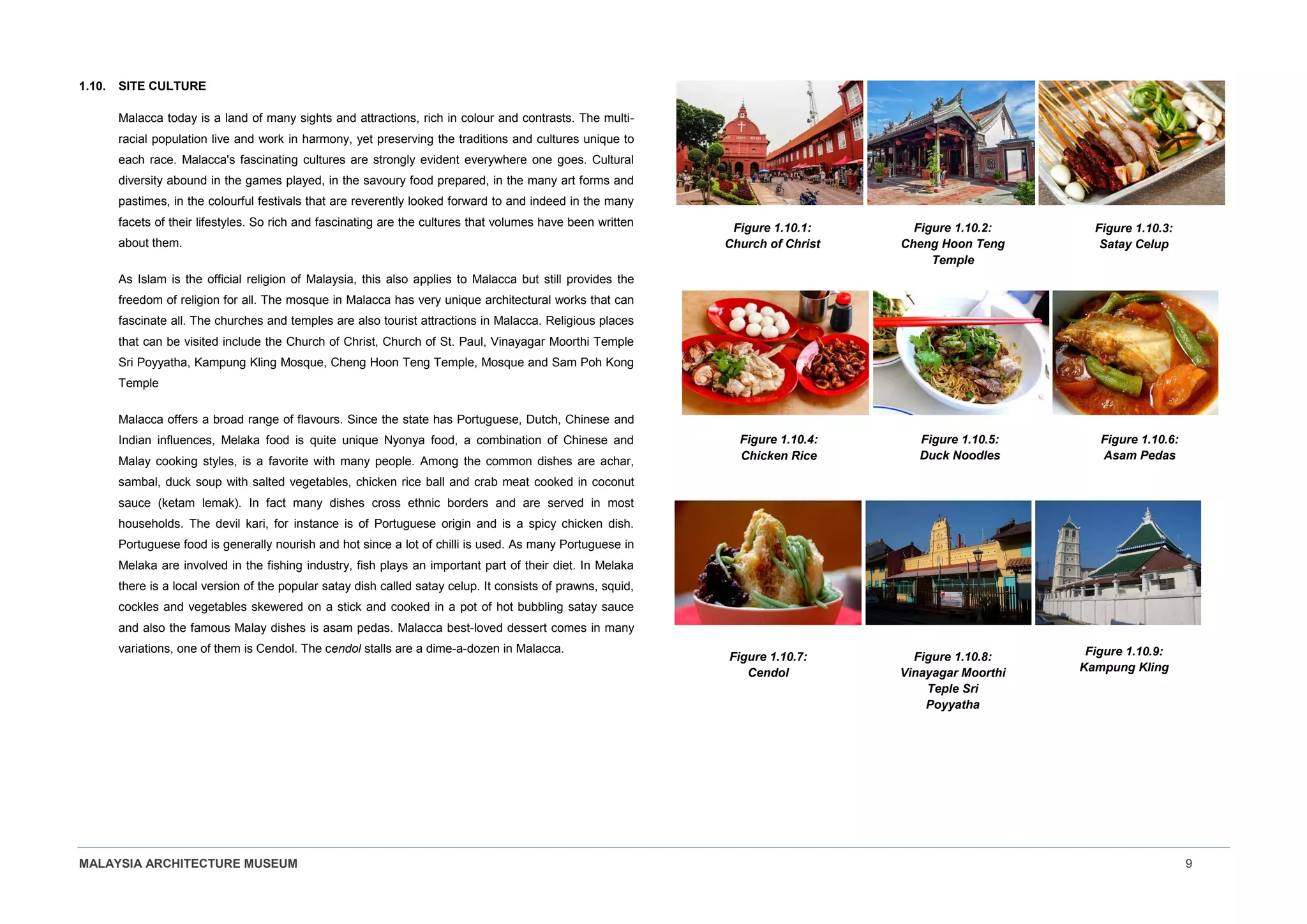 MALAYSIA ARCHITECTURE MUSEUM 9
1.10. SITE CULTURE
Malacca today is a land of many sights and attractions, rich in colour and contrasts. The multi-
racial population live and work in harmony, yet preserving the traditions and cultures unique to
each race. Malacca's fascinating cultures are strongly evident everywhere one goes. Cultural
diversity abound in the games played, in the savoury food prepared, in the many art forms and
pastimes, in the colourful festivals that are reverently looked forward to and indeed in the many
facets of their lifestyles. So rich and fascinating are the cultures that volumes have been written
about them.
As Islam is the official religion of Malaysia, this also applies to Malacca but still provides the
freedom of religion for all. The mosque in Malacca has very unique architectural works that can
fascinate all. The churches and temples are also tourist attractions in Malacca. Religious places
that can be visited include the Church of Christ, Church of St. Paul, Vinayagar Moorthi Temple
Sri Poyyatha, Kampung Kling Mosque, Cheng Hoon Teng Temple, Mosque and Sam Poh Kong
Temple
Malacca offers a broad range of flavours. Since the state has Portuguese, Dutch, Chinese and
Indian influences, Melaka food is quite unique Nyonya food, a combination of Chinese and
Malay cooking styles, is a favorite with many people. Among the common dishes are achar,
sambal, duck soup with salted vegetables, chicken rice ball and crab meat cooked in coconut
sauce (ketam lemak). In fact many dishes cross ethnic borders and are served in most
households. The devil kari, for instance is of Portuguese origin and is a spicy chicken dish.
Portuguese food is generally nourish and hot since a lot of chilli is used. As many Portuguese in
Melaka are involved in the fishing industry, fish plays an important part of their diet. In Melaka
there is a local version of the popular satay dish called satay celup. It consists of prawns, squid,
cockles and vegetables skewered on a stick and cooked in a pot of hot bubbling satay sauce
and also the famous Malay dishes is asam pedas. Malacca best-loved dessert comes in many
variations, one of them is Cendol. The cendol stalls are a dime-a-dozen in Malacca.
Figure 1.10.1:
Church of Christ
Figure 1.10.2:
Cheng Hoon Teng
Temple
Figure 1.10.3:
Satay Celup
Figure 1.10.4:
Chicken Rice
Figure 1.10.5:
Duck Noodles
Figure 1.10.6:
Asam Pedas
Figure 1.10.7:
Cendol
Figure 1.10.8:
Vinayagar Moorthi
Teple Sri
Poyyatha
Figure 1.10.9:
Kampung Kling
 