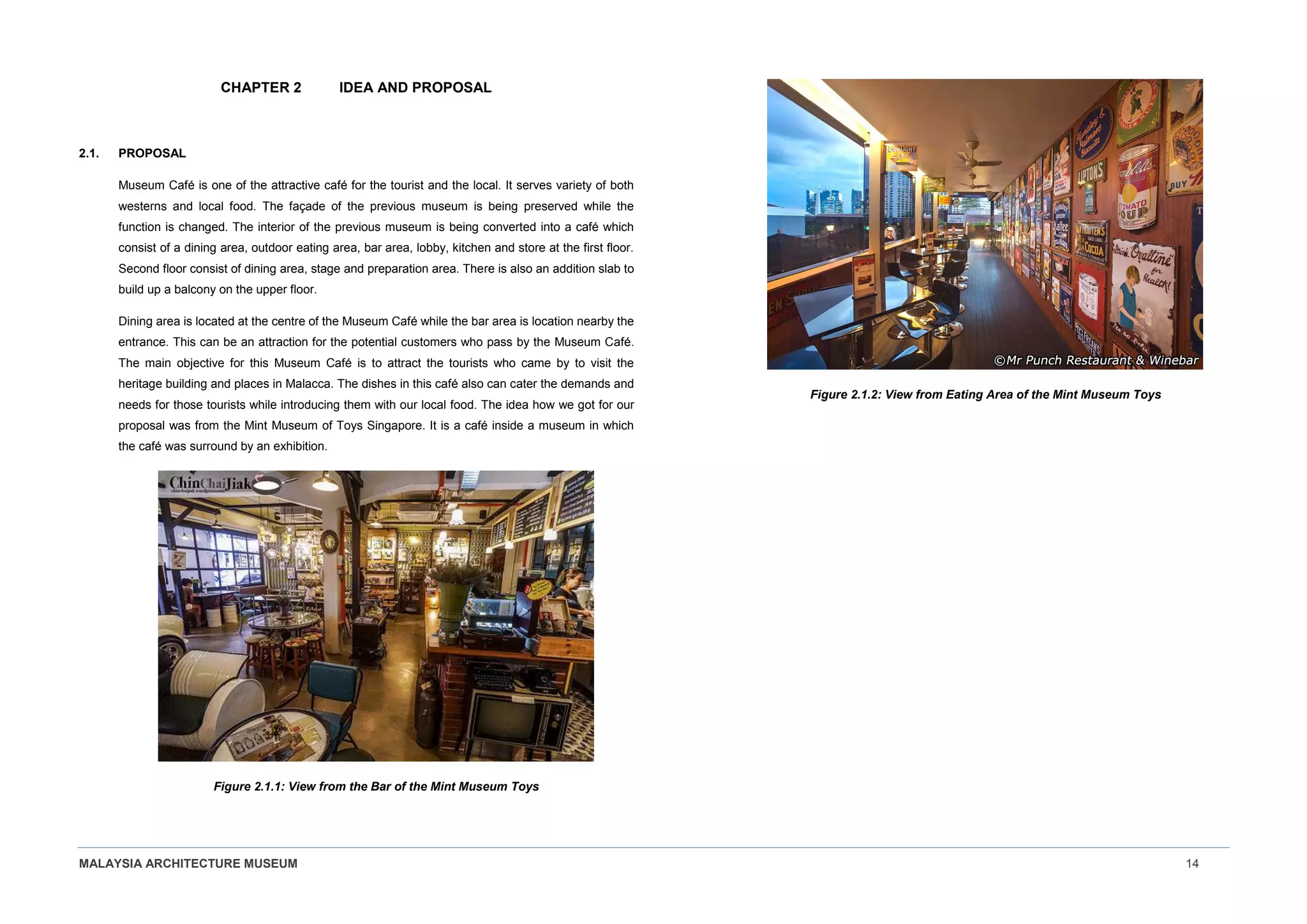 MALAYSIA ARCHITECTURE MUSEUM 14
CHAPTER 2 IDEA AND PROPOSAL
2.1. PROPOSAL
Museum Café is one of the attractive café for the tourist and the local. It serves variety of both
westerns and local food. The façade of the previous museum is being preserved while the
function is changed. The interior of the previous museum is being converted into a café which
consist of a dining area, outdoor eating area, bar area, lobby, kitchen and store at the first floor.
Second floor consist of dining area, stage and preparation area. There is also an addition slab to
build up a balcony on the upper floor.
Dining area is located at the centre of the Museum Café while the bar area is location nearby the
entrance. This can be an attraction for the potential customers who pass by the Museum Café.
The main objective for this Museum Café is to attract the tourists who came by to visit the
heritage building and places in Malacca. The dishes in this café also can cater the demands and
needs for those tourists while introducing them with our local food. The idea how we got for our
proposal was from the Mint Museum of Toys Singapore. It is a café inside a museum in which
the café was surround by an exhibition.
Figure 2.1.1: View from the Bar of the Mint Museum Toys
Figure 2.1.2: View from Eating Area of the Mint Museum Toys
 
