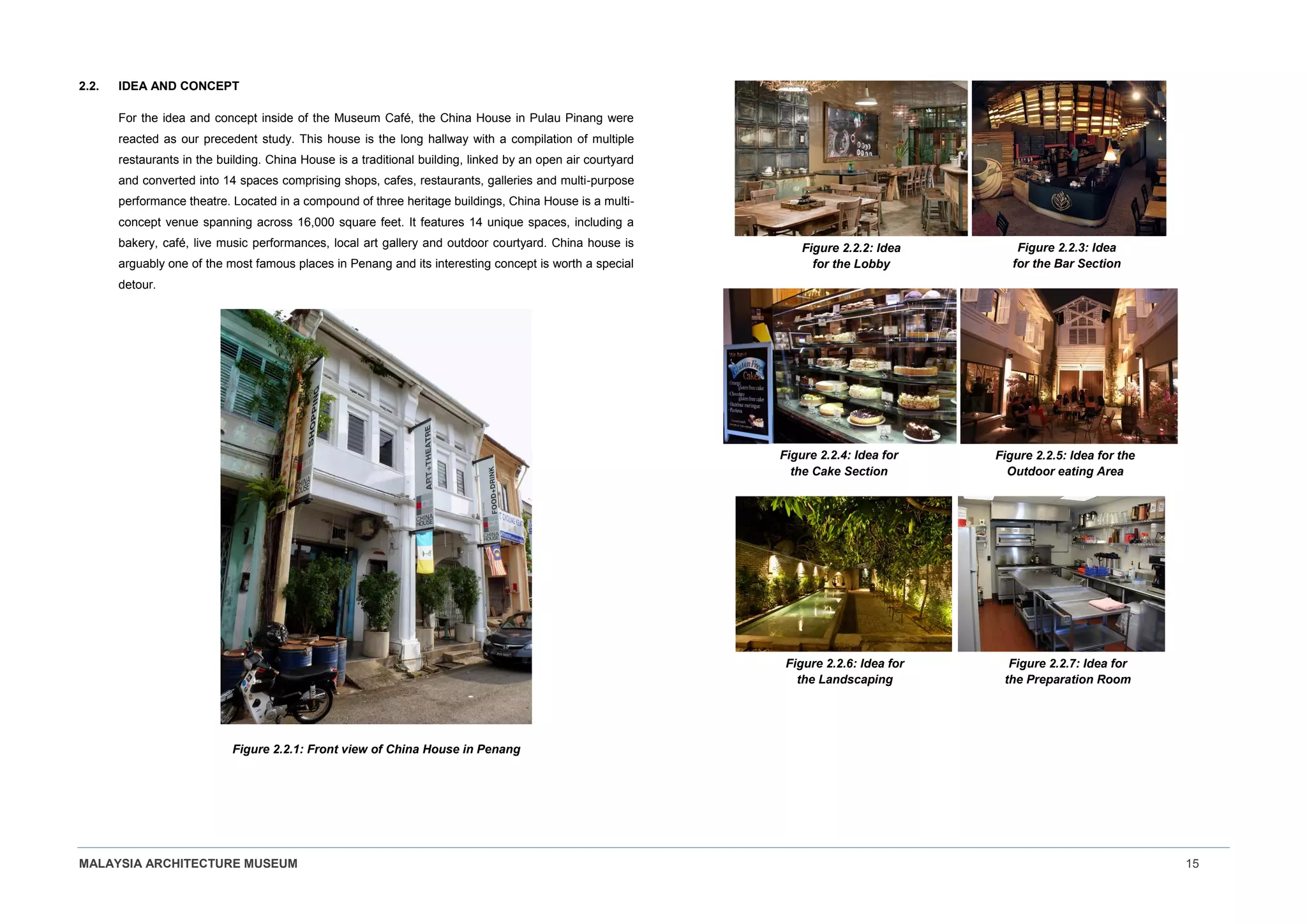 MALAYSIA ARCHITECTURE MUSEUM 15
2.2. IDEA AND CONCEPT
For the idea and concept inside of the Museum Café, the China House in Pulau Pinang were
reacted as our precedent study. This house is the long hallway with a compilation of multiple
restaurants in the building. China House is a traditional building, linked by an open air courtyard
and converted into 14 spaces comprising shops, cafes, restaurants, galleries and multi-purpose
performance theatre. Located in a compound of three heritage buildings, China House is a multi-
concept venue spanning across 16,000 square feet. It features 14 unique spaces, including a
bakery, café, live music performances, local art gallery and outdoor courtyard. China house is
arguably one of the most famous places in Penang and its interesting concept is worth a special
detour.
Figure 2.2.1: Front view of China House in Penang
Figure 2.2.2: Idea
for the Lobby
Figure 2.2.3: Idea
for the Bar Section
Figure 2.2.4: Idea for
the Cake Section
Figure 2.2.5: Idea for the
Outdoor eating Area
Figure 2.2.6: Idea for
the Landscaping
Figure 2.2.7: Idea for
the Preparation Room
 
