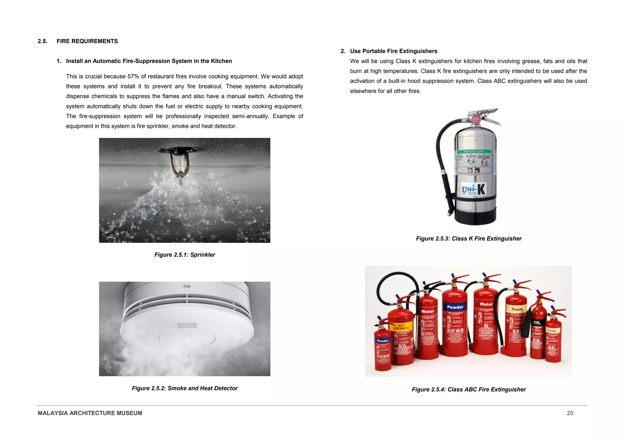 MALAYSIA ARCHITECTURE MUSEUM 20
2.5. FIRE REQUIREMENTS
1. Install an Automatic Fire-Suppression System in the Kitchen
This is crucial because 57% of restaurant fires involve cooking equipment. We would adopt
these systems and install it to prevent any fire breakout. These systems automatically
dispense chemicals to suppress the flames and also have a manual switch. Activating the
system automatically shuts down the fuel or electric supply to nearby cooking equipment.
The fire-suppression system will be professionally inspected semi-annually. Example of
equipment in this system is fire sprinkler, smoke and heat detector.
Figure 2.5.1: Sprinkler
Figure 2.5.2: Smoke and Heat Detector
2. Use Portable Fire Extinguishers
We will be using Class K extinguishers for kitchen fires involving grease, fats and oils that
burn at high temperatures. Class K fire extinguishers are only intended to be used after the
activation of a built-in hood suppression system. Class ABC extinguishers will also be used
elsewhere for all other fires.
Figure 2.5.3: Class K Fire Extinguisher
Figure 2.5.4: Class ABC Fire Extinguisher
 