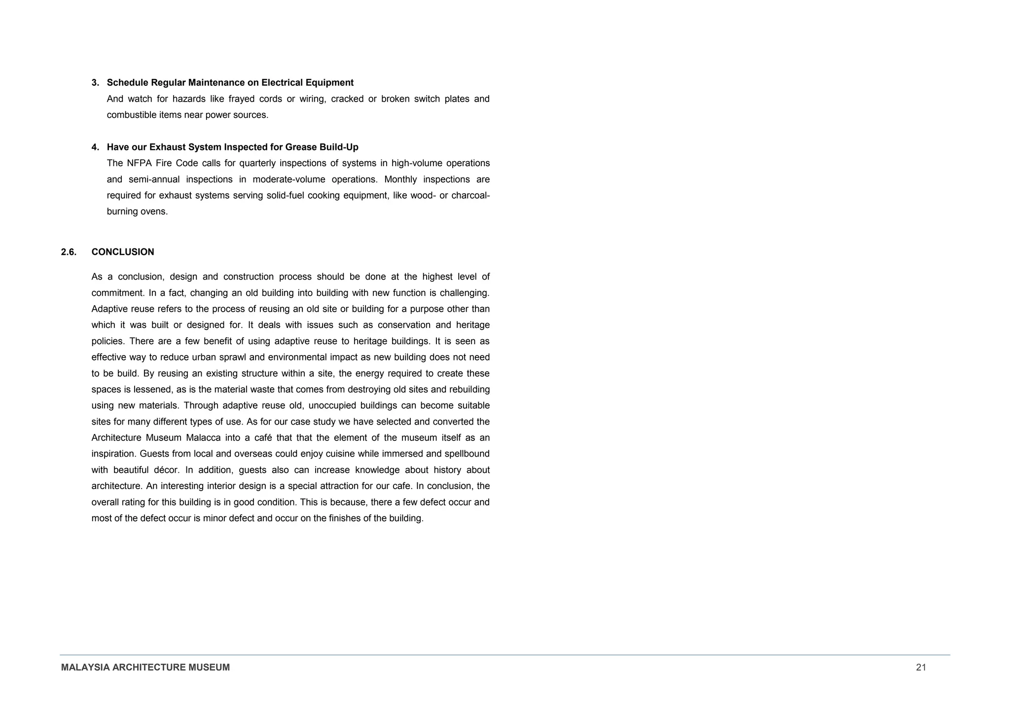 MALAYSIA ARCHITECTURE MUSEUM 21
3. Schedule Regular Maintenance on Electrical Equipment
And watch for hazards like frayed cords or wiring, cracked or broken switch plates and
combustible items near power sources.
4. Have our Exhaust System Inspected for Grease Build-Up
The NFPA Fire Code calls for quarterly inspections of systems in high-volume operations
and semi-annual inspections in moderate-volume operations. Monthly inspections are
required for exhaust systems serving solid-fuel cooking equipment, like wood- or charcoal-
burning ovens.
2.6. CONCLUSION
As a conclusion, design and construction process should be done at the highest level of
commitment. In a fact, changing an old building into building with new function is challenging.
Adaptive reuse refers to the process of reusing an old site or building for a purpose other than
which it was built or designed for. It deals with issues such as conservation and heritage
policies. There are a few benefit of using adaptive reuse to heritage buildings. It is seen as
effective way to reduce urban sprawl and environmental impact as new building does not need
to be build. By reusing an existing structure within a site, the energy required to create these
spaces is lessened, as is the material waste that comes from destroying old sites and rebuilding
using new materials. Through adaptive reuse old, unoccupied buildings can become suitable
sites for many different types of use. As for our case study we have selected and converted the
Architecture Museum Malacca into a café that that the element of the museum itself as an
inspiration. Guests from local and overseas could enjoy cuisine while immersed and spellbound
with beautiful décor. In addition, guests also can increase knowledge about history about
architecture. An interesting interior design is a special attraction for our cafe. In conclusion, the
overall rating for this building is in good condition. This is because, there a few defect occur and
most of the defect occur is minor defect and occur on the finishes of the building.
 