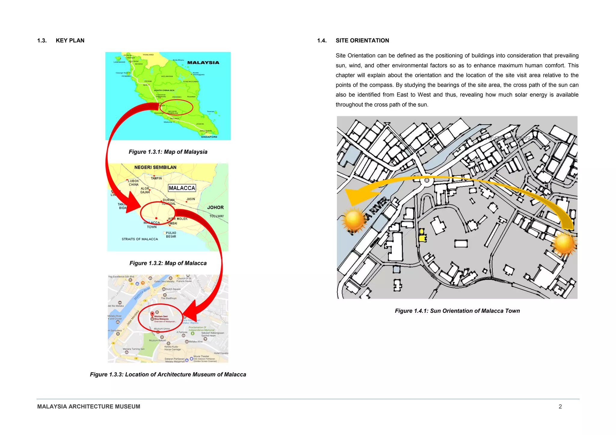 MALAYSIA ARCHITECTURE MUSEUM 2
1.3. KEY PLAN
Figure 1.3.1: Map of Malaysia
Figure 1.3.2: Map of Malacca
Figure 1.3.3: Location of Architecture Museum of Malacca
1.4. SITE ORIENTATION
Site Orientation can be defined as the positioning of buildings into consideration that prevailing
sun, wind, and other environmental factors so as to enhance maximum human comfort. This
chapter will explain about the orientation and the location of the site visit area relative to the
points of the compass. By studying the bearings of the site area, the cross path of the sun can
also be identified from East to West and thus, revealing how much solar energy is available
throughout the cross path of the sun.
Figure 1.4.1: Sun Orientation of Malacca Town
 
