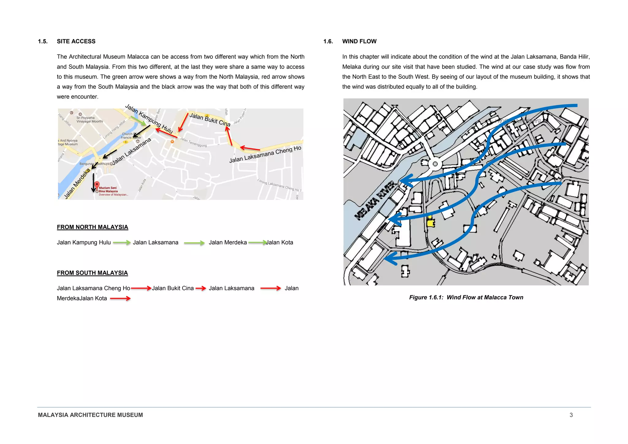 MALAYSIA ARCHITECTURE MUSEUM 3
1.5. SITE ACCESS
The Architectural Museum Malacca can be access from two different way which from the North
and South Malaysia. From this two different, at the last they were share a same way to access
to this museum. The green arrow were shows a way from the North Malaysia, red arrow shows
a way from the South Malaysia and the black arrow was the way that both of this different way
were encounter.
FROM NORTH MALAYSIA
Jalan Kampung Hulu Jalan Laksamana Jalan Merdeka Jalan Kota
FROM SOUTH MALAYSIA
Jalan Laksamana Cheng Ho Jalan Bukit Cina Jalan Laksamana Jalan
MerdekaJalan Kota
1.6. WIND FLOW
In this chapter will indicate about the condition of the wind at the Jalan Laksamana, Banda Hilir,
Melaka during our site visit that have been studied. The wind at our case study was flow from
the North East to the South West. By seeing of our layout of the museum building, it shows that
the wind was distributed equally to all of the building.
Figure 1.6.1: Wind Flow at Malacca Town
 