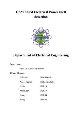 GSM based Electrical Power theft
detection
Department of Electrical Engineering
Supervisor:
Prof. Dr. Anwar Ali Sathio
Group Member
Bakhtawr 15EL05 (G.L)
Aneel Kumar 15EL15 (A.G.L)
Naila 15EL10
Mahaveer 15EL57
Urooj 15EL08
Rafay 15EL63
 