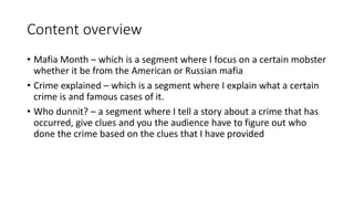 Content overview
• Mafia Month – which is a segment where I focus on a certain mobster
whether it be from the American or Russian mafia
• Crime explained – which is a segment where I explain what a certain
crime is and famous cases of it.
• Who dunnit? – a segment where I tell a story about a crime that has
occurred, give clues and you the audience have to figure out who
done the crime based on the clues that I have provided
 