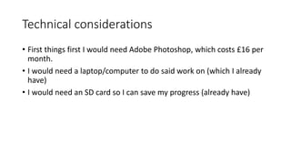 Technical considerations
• First things first I would need Adobe Photoshop, which costs £16 per
month.
• I would need a laptop/computer to do said work on (which I already
have)
• I would need an SD card so I can save my progress (already have)
 