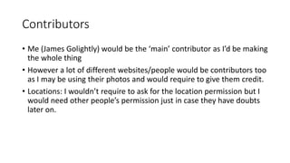 Contributors
• Me (James Golightly) would be the ‘main’ contributor as I’d be making
the whole thing
• However a lot of different websites/people would be contributors too
as I may be using their photos and would require to give them credit.
• Locations: I wouldn’t require to ask for the location permission but I
would need other people’s permission just in case they have doubts
later on.
 