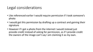 Legal considerations
• Like referenced earlier I would require permission if I took someone’s
photo
• I would get this permission by drafting up a contract and gaining their
signature
• However if I got a photo from the internet I would instead just
provide credit instead of asking for permission, as if I provide credit
the owners of the image can’t say I am claiming it as my own.
 
