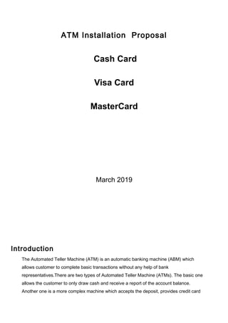 ATM Installation Proposal
Cash Card
Visa Card
MasterCard
March 2019
Introduction
The Automated Teller Machine (ATM) is an automatic banking machine (ABM) which
allows customer to complete basic transactions without any help of bank
representatives.There are two types of Automated Teller Machine (ATMs). The basic one
allows the customer to only draw cash and receive a report of the account balance.
Another one is a more complex machine which accepts the deposit, provides credit card
 
