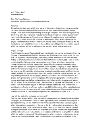 York College 48357
Hannah Flowers
Title- The Year of Women
Main Area- Journalism and independent publishing
Rationale-
Throughout the two years which have led up to this project, I have learnt many new skills.
Last year, I learnt the basics of InDesign during my print rotation but this year I feel as
though I have more of an understanding of InDesign. This year I have been mainly focusing
on creating print-based projects. This year alone I have created two fanzine layouts which
have needed knowledge on Photoshop and InDesign. Throughout these projects I have
learnt how to create a layout for a fanzine as well as other things. From my most recent
project for the Yorkshire Wildlife Trust I learnt how to create textures on Photoshop for the
illustrations. From what I have learnt in the past two years, I hope that I can make a project
which my audience will like as well as creating a project which looks professional.
Project Concept-
From the past few years I have noticed what my strengths are and my weaknesses. From my
first year, it was easy to say that film and video was definitely not my strong point, but print
was. For my previous fanzine project, I created a general feminism fanzine- this featured
history of feminism, influential women and the best feminist books in 2018. I want to carry
on with this idea. When creating my project concept, I found when I was researching
context before even finalising my decision I was still leaning towards interviewing many
different people and linking that to feminism so for my FMP, I am going to create a follow
on from this fanzine instead with the theme of Role models. I wanted to create something
personal to me. My main idea is to interview people all around the world and find their role
models and why this person inspires them. This is going to require a lot of research, but I am
prepared to put in 110% into this project, the research which I will conduct will make this
project more professional and knowledgeable. This fanzine is going to be something which
people won’t have seen before, so I want to create the best articles, drawings and poems
for this project. At the end of the project, I want to look at my work and feel proud, so much
so that I can showcase my project on different websites and maybe even competitions. I
want to aim my fanzine at a female audience aged 16-26, I think this will be a good audience
to appeal to as most of my content will attract this audience more. The group which I want
to appeal to will be of a balanced psychographic and with the social status of BC1C2.
How will the project be evaluated and reviewed?
Over the past projects which I have completed, my evaluation has always been a weakness
this project will be different. I want to create a good evaluation, to do this I will complete a
development diary. For the first few weeks of this project I will create a weekly diary but
when it comes to my production at the end of the day I will complete a development diary
on the day and what I have managed to achieve. I want to get some peer feedback as well
during my production period which will help in my evaluation, 4 weeks into my production I
will have a lesson where I will get some peer feedback and improve on any of the feedback
which the audience has stated. This will be good for when I am in my evaluation section as I
can refer back to this feedback. I want to excel myself in my evaluation as before in my
 