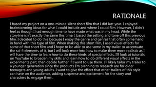 RATIONALE
I based my project on a one-minute silent short film that I did last year. I enjoyed
brainstorming ideas for what I could include and where I could film. However, I didn’t
feel as though I had enough time to have made what was in my head. While the
storyline isn’t exactly the same this time, I based the setting and tone off this previous
film. I decided to do this because I enjoy the genre and genres that often come hand
in hand with this type of film. When making this short film, I used visual effects for
some of that short film and I hope to be able to use some in my trailer to accentuate
the sci-fi elements of it, but I will look more into how to make them more realistic as I
will have the time to learn how to do these kinds of special effects, I’ll look at tutorials
on YouTube to broaden my skills and learn how to do different visual effects in the
experiments part, then decide further if I want to use them. I’ll likely tailor my trailer to
a younger generation since the products I’m planning to research are for older
teenagers and young adults. I want to give the effect that other trailers of this style
can have on the audience, adding suspense and excitement for the story and
characters to engage them.
 