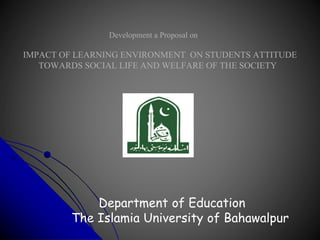 Development a Proposal on
IMPACT OF LEARNING ENVIRONMENT ON STUDENTS ATTITUDE
TOWARDS SOCIAL LIFE AND WELFARE OF THE SOCIETY
Department of Education
The Islamia University of Bahawalpur
 