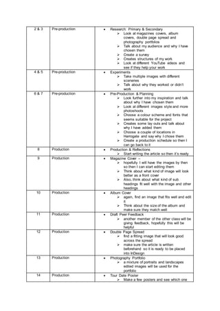 2 & 3 Pre-production  Research: Primary & Secondary
 Look at magazines covers, album
covers, double page spread and
photography portfolios
 Talk about my audience and why I have
chosen them
 Create a survey
 Creates structures of my work
 Look at different YouTube videos and
see if they help your work
4 & 5 Pre-production  Experiments
 Take multiple images with different
sceneries
 Talk about why they worked or didn’t
work
6 & 7 Pre-production  Pre-Production & Planning
 Look further into my inspiration and talk
about why I have chosen them
 Look at different images style and more
photoshoots
 Choose a colour scheme and fonts that
seems suitable for the project
 Creates some lay outs and talk about
why I have added them
 Choose a couple of locations in
Harrogate and say why I chose them
 Create a production schedule so then I
can go back to it
8 Production  Production & Reflections
 Start writing the article so then it’s ready
9 Production  Magazine Cover –
 hopefully I will have the images by then
so then I can start editing them
 Think about what kind of image will look
better as a front cover
 Also, think about what kind of sub
headings fit well with the image and other
headings
10 Production  Album Cover
 again, find an image that fits well and edit
it
 Think about the size of the album and
make sure they match well
11 Production  Draft Peer Feedback
 another member of the other class will be
giving feedback, hopefully this will be
helpful
12 Production  Double Page Spread
 find a fitting image that will look good
across the spread
 make sure the article is written
beforehand so it is ready to be placed
into InDesign
13 Production  Photography Portfolio
 a mixture of portraits and landscapes
edited images will be used for the
portfolio
14 Production  Tour Date Poster
 Make a few posters and see which one
 