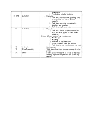 looks better
 Think about suitable locations
15 & 16 Evaluation  Evaluation
 Talk about how research, planning, time
management has helped the final
products
 Talk about technical and aesthetic
positives and negatives
 Talk about my final concept
17 Evaluation  Presentation
 Talk about where I want to present my
work and what type of product I have
produced
Choose different areas of my work such as,
 Mind maps
 Meetings
 Overview of my production
 Show Instagram page and website
 Talk about where I want to show my work
18 Moderation  Not in college
19 Show Preparation  Think about how I want to show my work to other
people
20 Show  For the show, think about cd covers, a slideshow
showing my edited images and print outs of my
posters
 
