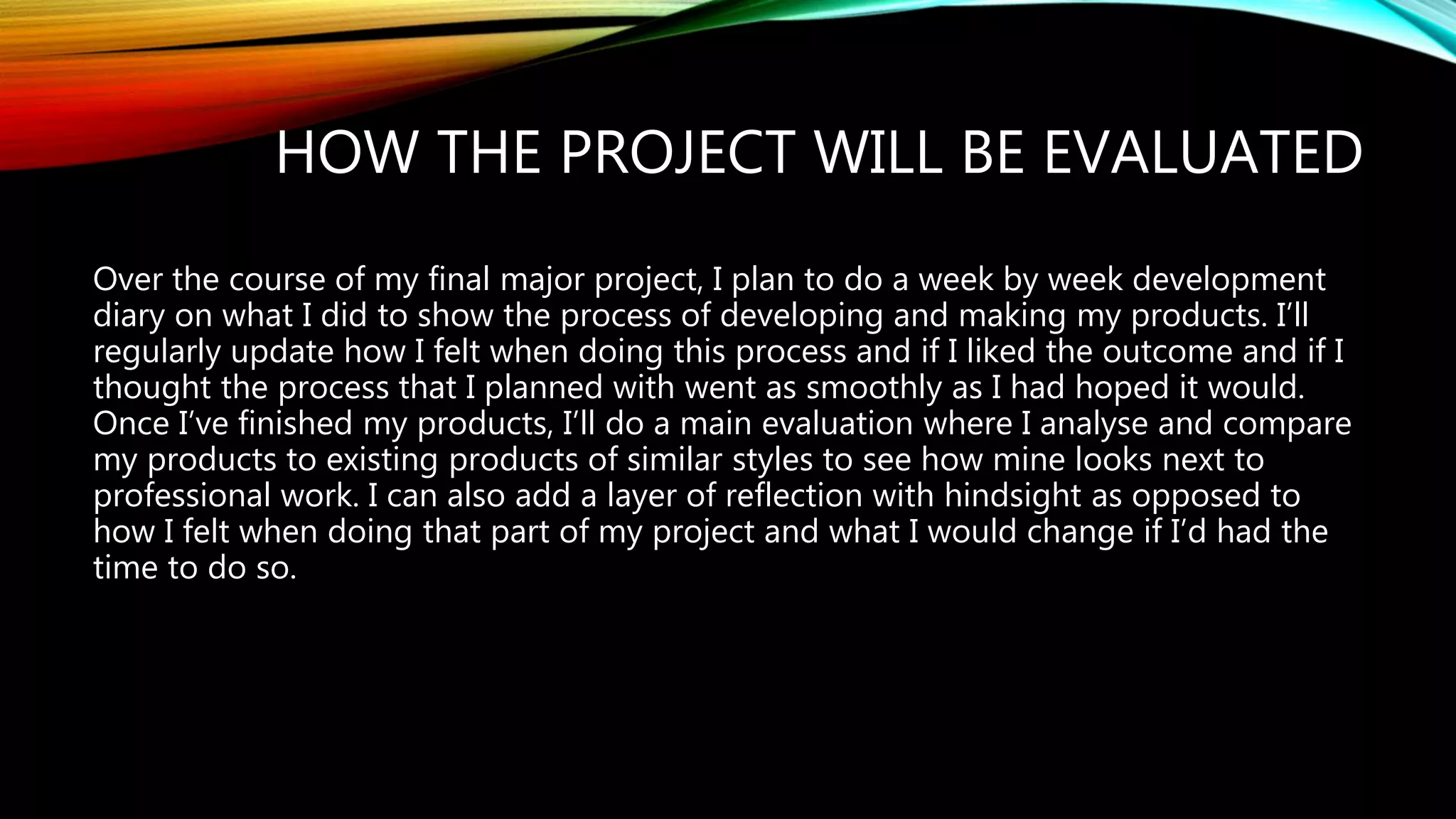 HOW THE PROJECT WILL BE EVALUATED
Over the course of my final major project, I plan to do a week by week development
diary on what I did to show the process of developing and making my products. I’ll
regularly update how I felt when doing this process and if I liked the outcome and if I
thought the process that I planned with went as smoothly as I had hoped it would.
Once I’ve finished my products, I’ll do a main evaluation where I analyse and compare
my products to existing products of similar styles to see how mine looks next to
professional work. I can also add a layer of reflection with hindsight as opposed to
how I felt when doing that part of my project and what I would change if I’d had the
time to do so.
 