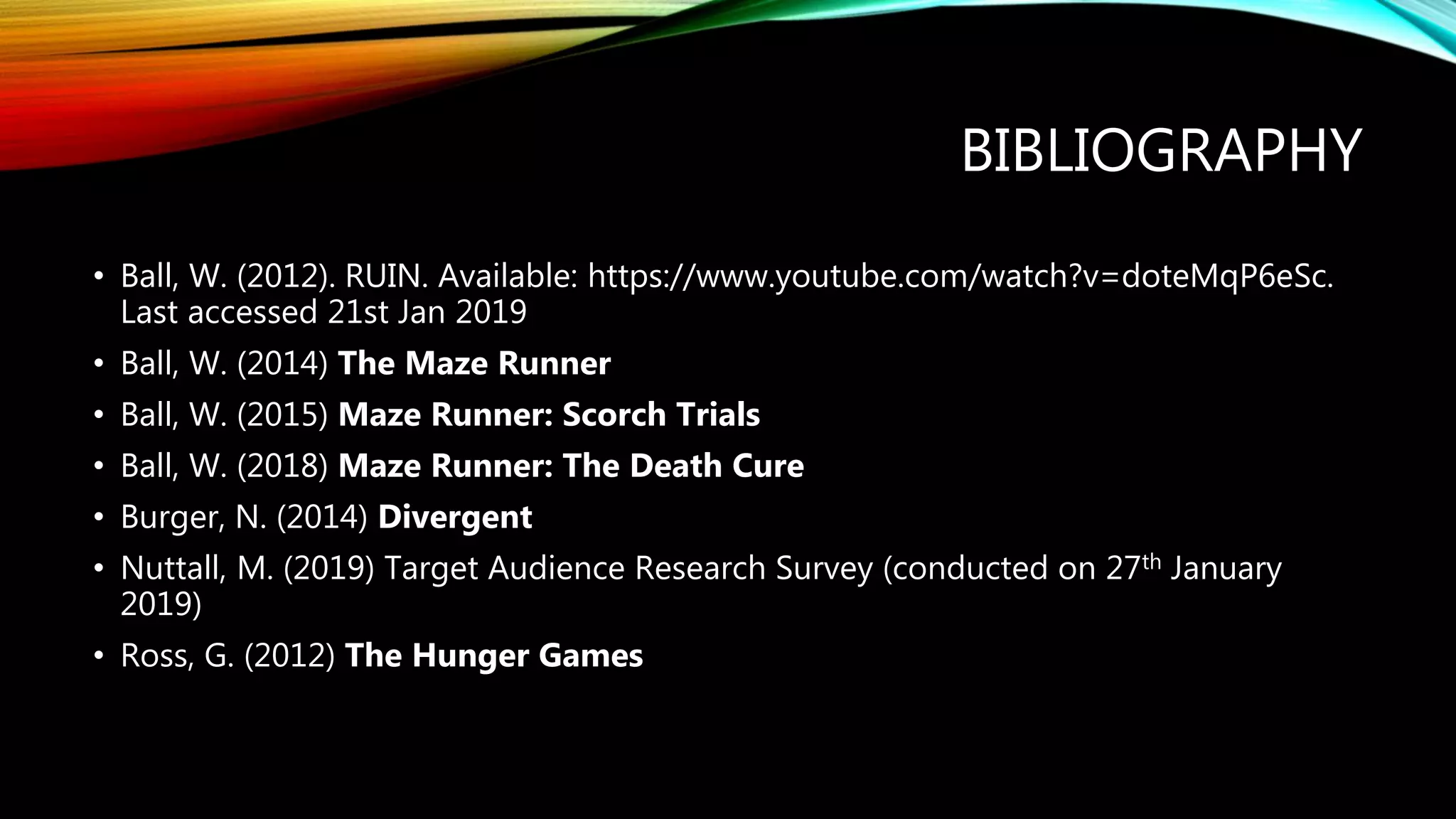 BIBLIOGRAPHY
• Ball, W. (2012). RUIN. Available: https://www.youtube.com/watch?v=doteMqP6eSc.
Last accessed 21st Jan 2019
• Ball, W. (2014) The Maze Runner
• Ball, W. (2015) Maze Runner: Scorch Trials
• Ball, W. (2018) Maze Runner: The Death Cure
• Burger, N. (2014) Divergent
• Nuttall, M. (2019) Target Audience Research Survey (conducted on 27th January
2019)
• Ross, G. (2012) The Hunger Games
 
