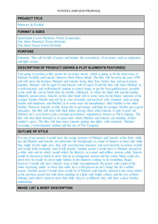 POSTER CAMPAIGN PROPOSAL
PROJECT TITLE
Burrrows & Scofield
FORMAT & SIZES
Quad/Quad Crown Theatrical Poster (Landscape)
One Sheet Theatrical Poster (Portrait)
One Sheet Teaser Poster (Portrait)
PURPOSE
Entertain- This will be full of action and include the conventions of an action, such as explosions
and fight scenes.
DESCRIPTION OF PRODUCT (GENRE & PLOT ELEMENTS FEATURED)
I am going to produce a film poster for an action movie, which is going to be the back story of
Michael Scofield and Lincoln Burrows from Prison Break. The film will be set in the year 1990
and will show the brothers Michael and Lincoln living their lives before they end up in prison
together. Michael will be aged 16 and Lincoln will be aged 22 and the film will show Michael as
a well-educated and well-behaved student at school trying to get the best qualifications possible
so his adult life can be better than his terrible childhood, in which his father left and his mother
allegedly passed away. Lincoln on the other hand will in some ways be the binary opposite of his
younger brother Michal and will be in a lot of trouble and involved with criminals such as drug
dealers and murderers and Michael is in some ways the metaphorical older brother to his older
brother. However Lincoln is only doing this to get money and help his younger brother get a good
education. The film will start with their father leaving them when Lincoln is only 6 years old
Michael isn’t even born to join a corrupt government organization known as The Company. The
film will then flash forward to 16 years later where Michael and Lincoln are standing at their
mother’s grave. The film will then show Lincoln getting into fights with criminals, Michael
becoming a well-educated student and the rise of The Company.
OUTLINE OF STYLE
For one of my posters I would have the young versions of Michael and Lincoln at the front, while
the old Michael and Lincoln are faded into the background as a kind of shadow to show that while
they might be free right now, they will soon become prisoners and soon become in serious trouble
and would both eventually start to kill people. Another poster I would have is Michael dressed in
a white shirt and tie which would reflect his lifestyle as a smart and selfless person, while Lincoln
would be dressed in black to show that he is a dangerous person and the colure black could also
show how he would be out at night hidden in the shadows waiting to do something illegal,
however I would still have Lincoln wear a white top underneath the jacket, with a part of the
white top being visible to show that while he is a bad person he isn’t doing this for a selfish
reason. Another poster I would have would be of Michael and Lincoln dressed in the same clothes
as the previous poster but with them standing in a field with bright colures and the two of them
shaking each other’s hand to show that while they’re so different they still have a close brother
relationship.
IMAGE LIST & BRIEF DESCRIPTION
 