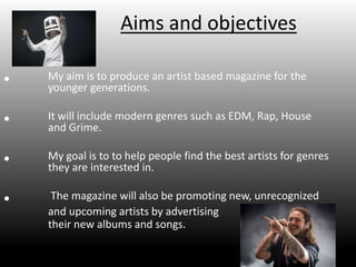 Aims and objectives
• My aim is to produce an artist based magazine for the
younger generations.
• It will include modern genres such as EDM, Rap, House
and Grime.
• My goal is to to help people find the best artists for genres
they are interested in.
• The magazine will also be promoting new, unrecognized
and upcoming artists by advertising
their new albums and songs.
 