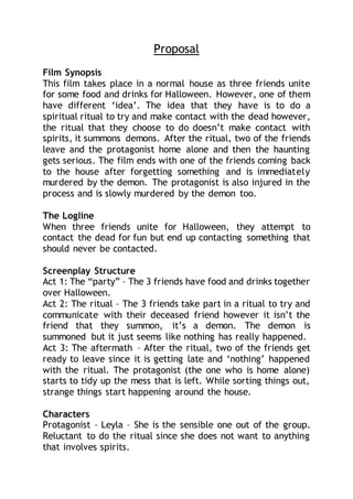 Proposal
Film Synopsis
This film takes place in a normal house as three friends unite
for some food and drinks for Halloween. However, one of them
have different ‘idea’. The idea that they have is to do a
spiritual ritual to try and make contact with the dead however,
the ritual that they choose to do doesn’t make contact with
spirits, it summons demons. After the ritual, two of the friends
leave and the protagonist home alone and then the haunting
gets serious. The film ends with one of the friends coming back
to the house after forgetting something and is immediately
murdered by the demon. The protagonist is also injured in the
process and is slowly murdered by the demon too.
The Logline
When three friends unite for Halloween, they attempt to
contact the dead for fun but end up contacting something that
should never be contacted.
Screenplay Structure
Act 1: The “party” – The 3 friends have food and drinks together
over Halloween.
Act 2: The ritual – The 3 friends take part in a ritual to try and
communicate with their deceased friend however it isn’t the
friend that they summon, it’s a demon. The demon is
summoned but it just seems like nothing has really happened.
Act 3: The aftermath – After the ritual, two of the friends get
ready to leave since it is getting late and ‘nothing’ happened
with the ritual. The protagonist (the one who is home alone)
starts to tidy up the mess that is left. While sorting things out,
strange things start happening around the house.
Characters
Protagonist – Leyla – She is the sensible one out of the group.
Reluctant to do the ritual since she does not want to anything
that involves spirits.
 