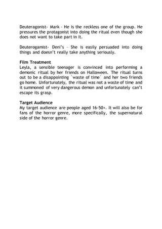 Deuteragonist- Mark – He is the reckless one of the group. He
pressures the protagonist into doing the ritual even though she
does not want to take part in it.
Deuterogamist- Deni’s – She is easily persuaded into doing
things and doesn’t really take anything seriously.
Film Treatment
Leyla, a sensible teenager is convinced into performing a
demonic ritual by her friends on Halloween. The ritual turns
out to be a disappointing `waste of time` and her two friends
go home. Unfortunately, the ritual was not a waste of time and
it summoned of very dangerous demon and unfortunately can’t
escape its grasp.
Target Audience
My target audience are people aged 16-50+. It will also be for
fans of the horror genre, more specifically, the supernatural
side of the horror genre.
 