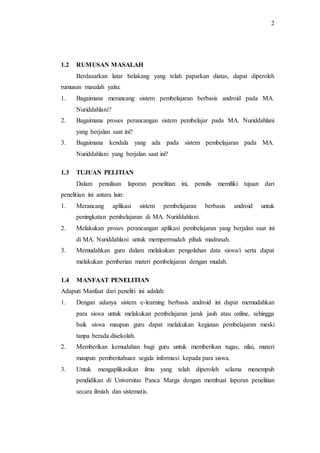 2
1.2 RUMUSAN MASALAH
Berdasarkan latar belakang yang telah paparkan diatas, dapat diperoleh
rumusan masalah yaitu:
1. Bagaimana merancang sistem pembelajaran berbasis android pada MA.
Nuriddahlani?
2. Bagaimana proses perancangan sistem pembelajar pada MA. Nuriddahlani
yang berjalan saat ini?
3. Bagaimana kendala yang ada pada sistem pembelajaran pada MA.
Nuriddahlani yang berjalan saat ini?
1.3 TUJUAN PELITIAN
Dalam penulisan laporan penelitian ini, penulis memiliki tujuan dari
penelitian ini antara lain:
1. Merancang aplikasi sistem pembelajaran berbasis android untuk
peningkatan pembelajaran di MA. Nuriddahlani.
2. Melakukan proses perancangan aplikasi pembelajaran yang berjalan saat ini
di MA. Nuriddahlani untuk mempermudah pihak madrasah.
3. Memudahkan guru dalam melakukan pengolahan data siswa/i serta dapat
melakukan pemberian materi pembelajaran dengan mudah.
1.4 MANFAAT PENELITIAN
Adapun Manfaat dari peneliti ini adalah:
1. Dengan adanya sistem e-learning berbasis android ini dapat memudahkan
para siswa untuk melakukan pembelajaran jarak jauh atau online, sehingga
baik siswa maupun guru dapat melakukan kegiatan pembelajaran meski
tanpa berada disekolah.
2. Memberikan kemudahan bagi guru untuk memberikan tugas, nilai, materi
maupun pemberitahuan segala informasi kepada para siswa.
3. Untuk mengaplikasikan ilmu yang telah diperoleh selama menempuh
pendidikan di Universitas Panca Marga dengan membuat laporan penelitian
secara ilmiah dan sistematis.
 