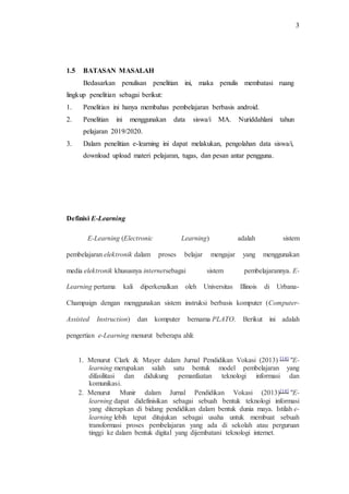 3
1.5 BATASAN MASALAH
Bedasarkan penulisan penelitian ini, maka penulis membatasi ruang
lingkup penelitian sebagai berikut:
1. Penelitian ini hanya membahas pembelajaran berbasis android.
2. Penelitian ini menggunakan data siswa/i MA. Nuriddahlani tahun
pelajaran 2019/2020.
3. Dalam penelitian e-learning ini dapat melakukan, pengolahan data siswa/i,
download upload materi pelajaran, tugas, dan pesan antar pengguna.
Definisi E-Learning
E-Learning (Electronic Learning) adalah sistem
pembelajaran elektronik dalam proses belajar mengajar yang menggunakan
media elektronik khususnya internetsebagai sistem pembelajarannya. E-
Learning pertama kali diperkenalkan oleh Universitas Illinois di Urbana-
Champaign dengan menggunakan sistem instruksi berbasis komputer (Computer-
Assisted Instruction) dan komputer bernama PLATO. Berikut ini adalah
pengertian e-Learning menurut beberapa ahli:
1. Menurut Clark & Mayer dalam Jurnal Pendidikan Vokasi (2013) [14] "E-
learning merupakan salah satu bentuk model pembelajaran yang
difasilitasi dan didukung pemanfaatan teknologi informasi dan
komunikasi.
2. Menurut Munir dalam Jurnal Pendidikan Vokasi (2013)[14] "E-
learning dapat didefinisikan sebagai sebuah bentuk teknologi informasi
yang diterapkan di bidang pendidikan dalam bentuk dunia maya. Istilah e-
learning lebih tepat ditujukan sebagai usaha untuk membuat sebuah
transformasi proses pembelajaran yang ada di sekolah atau perguruan
tinggi ke dalam bentuk digital yang dijembatani teknologi internet.
 