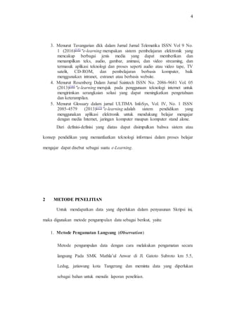 4
3. Menurut Tavangarian dkk dalam Jurnal Jurnal Telematika ISSN Vol 9 No.
1 (2016)[15] "e-learning merupakan sistem pembelajaran elektronik yang
mencakup berbagai jenis media yang dapat memberikan dan
menampilkan teks, audio, gambar, animasi, dan video streaming, dan
termasuk aplikasi teknologi dan proses seperti audio atau video tape, TV
satelit, CD-ROM, dan pembelajaran berbasis komputer, baik
menggunakan intranet, extranet atau berbasis website.
4. Menurut Rosenberg Dalam Jurnal Saintech ISSN No. 2086-9681 Vol. 05
(2013)[16] "e-learning merujuk pada penggunaan teknologi internet untuk
mengirimkan serangkaian solusi yang dapat meningkatkan pengetahuan
dan keterampilan.
5. Menurut Glossary dalam jurnal ULTIMA InfoSys, Vol. IV, No. 1 ISSN
2085-4579 (2013)[17] "e-learning adalah sistem pendidikan yang
menggunakan aplikasi elektronik untuk mendukung belajar mengajar
dengan media Internet, jaringan komputer maupun komputer stand alone.
Dari definisi-definisi yang diatas dapat disimpulkan bahwa sistem atau
konsep pendidikan yang memanfaatkan teknologi informasi dalam proses belajar
mengajar dapat disebut sebagai suatu e-Learning.
2 METODE PENELITIAN
Untuk mendapatkan data yang diperlukan dalam penyusunan Skripsi ini,
maka digunakan metode pengumpulan data sebagai berikut, yaitu:
1. Metode Pengamatan Langsung (Observation)
Metode pengumpulan data dengan cara melakukan pengamatan secara
langsung Pada SMK Mathla’ul Anwar di Jl. Gatoto Subroto km 5.5,
Ledug, jatiuwung kota Tangerang dan meminta data yang diperlukan
sebagai bahan untuk menulis laporan penelitian.
 