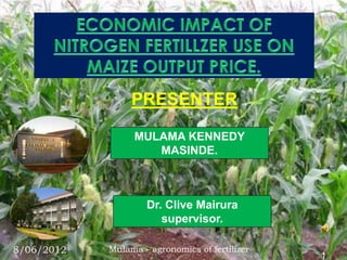 PRESENTER

                  MULAMA KENNEDY
                     MASINDE.



                    Dr. Clive Mairura
                       supervisor.

8/06/2012   Mulama - agronomics of fertilizer
                                                1
 