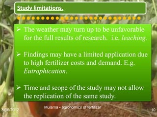 Study limitations.
       ••••••••••••••••••••••••••
        The weather may turn up to be unfavorable
         for the full results of research. i.e. leaching.

        Findings may have a limited application due
         to high fertilizer costs and demand. E.g.
         Eutrophication.

        Time and scope of the study may not allow
         the replication of the same study.
                  Mulama - agronomics of fertilizer
8/06/2012                                                   10
 