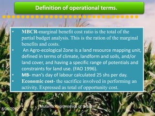 Definition of operational terms.
•••••••••••••••••••••••••••••
     •      MBCR-marginal benefit cost ratio is the total of the
            partial budget analysis. This is the ration of the marginal
            benefits and costs.
     •       An Agro-ecological Zone is a land resource mapping unit,
            defined in terms of climate, landform and soils, and/or
            land cover, and having a specific range of potentials and
            constraints for land use. (FAO 1996).
     •      MB- man’s day of labour calculated 25 shs per day.
     •      Economic cost- the sacrifice involved in performing an
            activity. Expressed as total of opportunity cost.


                     Mulama - agronomics of fertilizer
8/06/2012                                                                 11
 