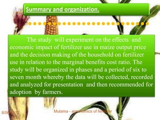 Summary and organization.

            •••••••••••••••••••••••••
           The study will experiment on the effects and
    economic impact of fertilizer use in maize output price
    and the decision making of the household on fertilizer
    use in relation to the marginal benefits cost ratio. The
    study will be organized in phases and a period of six to
    seven month whereby the data will be collected, recorded
    and analyzed for presentation and then recommended for
    adoption by farmers.


8/06/2012            Mulama - agronomics of fertilizer         12
 