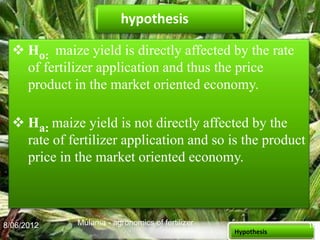 hypothesis

   Ho: maize yield is directly affected by the rate
    of fertilizer application and thus the price
    product in the market oriented economy.

   Ha: maize yield is not directly affected by the
    rate of fertilizer application and so is the product
    price in the market oriented economy.



8/06/2012     Mulama - agronomics of fertilizer                16
                                                  Hypothesis
 