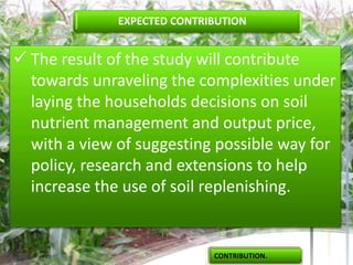 EXPECTED CONTRIBUTION


 The result of the study will contribute
  towards unraveling the complexities under
  laying the households decisions on soil
  nutrient management and output price,
  with a view of suggesting possible way for
  policy, research and extensions to help
  increase the use of soil replenishing.


                             CONTRIBUTION.
 